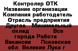 Контролер ОТК › Название организации ­ Компания-работодатель › Отрасль предприятия ­ Другое › Минимальный оклад ­ 25 700 - Все города Работа » Вакансии   . Псковская обл.,Великие Луки г.